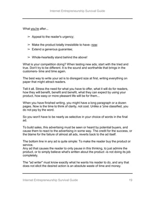 Internet Entrepreneurship Survival Guide
Internet Entrepreneurship Survival Guide 19
What you're after...
➢ Appeal to the reader's urgency;
➢ Make the product totally irresistible to have- now;
➢ Extend a generous guarantee;
➢ Whole-heartedly stand behind the above!
What is your competition doing? When testing new ads; start with the tried and
true. Don't try to be different. It is the sound and worthwhile that brings in the
customers- time and time again.
The best way to write your ad is to disregard size at first, writing everything on
paper that might attract readers.
Tell it all. Stress the need for what you have to offer, what it will do for readers,
how they will benefit, benefit and benefit, what they can expect by using your
product, how easy or more pleasant life will be for them...
When you have finished writing, you might have a long paragraph or a dozen
pages. Now is the time to think of clarity, not cost. Unlike a 'zine classified, you
do not pay by the word.
So you won't have to be nearly as selective in your choice of words in the final
ad.
To build sales, this advertising must be seen or heard by potential buyers, and
cause them to react to the advertising in some way. The credit for the success, or
the blame for the failure of almost all ads, reverts back to the ad itself.
The bottom line in any ad is quite simple: To make the reader buy the product or
service.
Any ad that causes the reader to only pause in this thinking, to just admire the
product, or to simply believe what's written about the product -is not doing its job
completely.
The "ad writer" must know exactly what he wants his reader to do, and any that
does not elicit the desired action is an absolute waste of time and money.
 