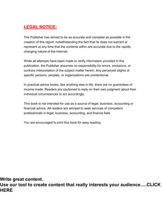 Internet Entrepreneurship Survival Guide
Internet Entrepreneurship Survival Guide 2
LEGAL NOTICE:
The Publisher has strived to be as accurate and complete as possible in the
creation of this report, notwithstanding the fact that he does not warrant or
represent at any time that the contents within are accurate due to the rapidly
changing nature of the Internet.
While all attempts have been made to verify information provided in this
publication, the Publisher assumes no responsibility for errors, omissions, or
contrary interpretation of the subject matter herein. Any perceived slights of
specific persons, peoples, or organizations are unintentional.
In practical advice books, like anything else in life, there are no guarantees of
income made. Readers are cautioned to reply on their own judgment about their
individual circumstances to act accordingly.
This book is not intended for use as a source of legal, business, accounting or
financial advice. All readers are advised to seek services of competent
professionals in legal, business, accounting, and finance field.
You are encouraged to print this book for easy reading.
Write great content.
Use our tool to create content that really interests your audience.....CLICK
HERE
 