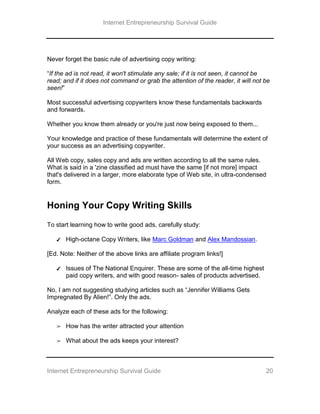 Internet Entrepreneurship Survival Guide
Internet Entrepreneurship Survival Guide 20
Never forget the basic rule of advertising copy writing:
“If the ad is not read, it won't stimulate any sale; if it is not seen, it cannot be
read; and if it does not command or grab the attention of the reader, it will not be
seen!”
Most successful advertising copywriters know these fundamentals backwards
and forwards.
Whether you know them already or you're just now being exposed to them...
Your knowledge and practice of these fundamentals will determine the extent of
your success as an advertising copywriter.
All Web copy, sales copy and ads are written according to all the same rules.
What is said in a 'zine classified ad must have the same [if not more] impact
that's delivered in a larger, more elaborate type of Web site, in ultra-condensed
form.
Honing Your Copy Writing Skills
To start learning how to write good ads, carefully study:
✔ High-octane Copy Writers, like Marc Goldman and Alex Mandossian.
[Ed. Note: Neither of the above links are affiliate program links!]
✔ Issues of The National Enquirer. These are some of the all-time highest
paid copy writers, and with good reason- sales of products advertised.
No, I am not suggesting studying articles such as “Jennifer Williams Gets
Impregnated By Alien!”. Only the ads.
Analyze each of these ads for the following:
➢ How has the writer attracted your attention
➢ What about the ads keeps your interest?
 