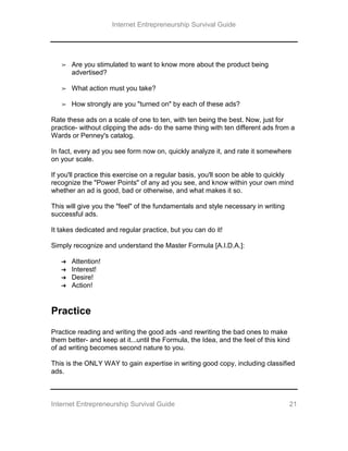 Internet Entrepreneurship Survival Guide
Internet Entrepreneurship Survival Guide 21
➢ Are you stimulated to want to know more about the product being
advertised?
➢ What action must you take?
➢ How strongly are you "turned on" by each of these ads?
Rate these ads on a scale of one to ten, with ten being the best. Now, just for
practice- without clipping the ads- do the same thing with ten different ads from a
Wards or Penney's catalog.
In fact, every ad you see form now on, quickly analyze it, and rate it somewhere
on your scale.
If you'll practice this exercise on a regular basis, you'll soon be able to quickly
recognize the "Power Points" of any ad you see, and know within your own mind
whether an ad is good, bad or otherwise, and what makes it so.
This will give you the "feel" of the fundamentals and style necessary in writing
successful ads.
It takes dedicated and regular practice, but you can do it!
Simply recognize and understand the Master Formula [A.I.D.A.]:
➔ Attention!
➔ Interest!
➔ Desire!
➔ Action!
Practice
Practice reading and writing the good ads -and rewriting the bad ones to make
them better- and keep at it...until the Formula, the Idea, and the feel of this kind
of ad writing becomes second nature to you.
This is the ONLY WAY to gain expertise in writing good copy, including classified
ads.
 