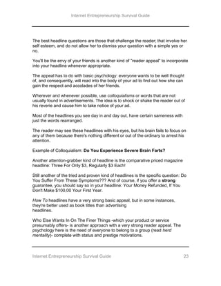 Internet Entrepreneurship Survival Guide
Internet Entrepreneurship Survival Guide 23
The best headline questions are those that challenge the reader; that involve her
self esteem, and do not allow her to dismiss your question with a simple yes or
no.
You'll be the envy of your friends is another kind of "reader appeal" to incorporate
into your headline whenever appropriate.
The appeal has to do with basic psychology: everyone wants to be well thought
of, and consequently, will read into the body of your ad to find out how she can
gain the respect and accolades of her friends.
Wherever and whenever possible, use colloquialisms or words that are not
usually found in advertisements. The idea is to shock or shake the reader out of
his reverie and cause him to take notice of your ad.
Most of the headlines you see day in and day out, have certain sameness with
just the words rearranged.
The reader may see these headlines with his eyes, but his brain fails to focus on
any of them because there's nothing different or out of the ordinary to arrest his
attention.
Example of Colloquialism: Do You Experience Severe Brain Farts?
Another attention-grabber kind of headline is the comparative priced magazine
headline: Three For Only $3, Regularly $3 Each!
Still another of the tried and proven kind of headlines is the specific question: Do
You Suffer From These Symptoms??? And of course, if you offer a strong
guarantee, you should say so in your headline: Your Money Refunded, If You
Don't Make $100,00 Your First Year.
How To headlines have a very strong basic appeal, but in some instances,
they're better used as book titles than advertising
headlines.
Who Else Wants In On The Finer Things -which your product or service
presumably offers- is another approach with a very strong reader appeal. The
psychology here is the need of everyone to belong to a group (read herd
mentality)- complete with status and prestige motivations.
 