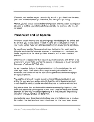 Internet Entrepreneurship Survival Guide
Internet Entrepreneurship Survival Guide 24
Whenever, and as often as you can naturally work it in, you should use the word
"you" (and its derivatives) in your headline, and throughout your copy.
After all, your ad should be directed to "one" person, and the person reading your
ad wants to feel that you're talking to her personally, not everyone who lives on
her street.
Personalize and Be Specific
Whenever you sit down to write advertising copy intended to pull the orders -sell
the product -you should picture yourself in a one-on-one situation and "talk" to
your reader just as if you were sitting across from him at your dining room table.
Be specific and ask him if these are the things that bother him -are these the
things he wants -and he's the one you want to buy the product...the layout you
devise for your ad, or the frame you build around it, should also command
attention.
Either make it so spectacular that it stands out like lobster at a chili dinner, or so
uncommonly simple that it catches the reader's eye because of its very simplicity
[known as a “plain vanilla” Web site].
It's also important that you don't get cute with a lot of unrelated graphics and
other “eye candy”. Your ad should convey the feeling of excitement and
movement, but should not tire the eyes or disrupt the flow of the message you
are trying to present.
Any graphics or artwork you use should be relevant to your product, its use
and/or the copy you have written about it. Graphics [other than your product
photo] should be used modestly- as artistic touches; to create an atmosphere.
Any photos within your ad should compliment the selling of your product, and
prove or substantiate specific points in your copy. Once you have your reader's
attention, the only way you are going to keep it, is by quickly and emphatically
telling him what your product will do for him.
Your potential buyer doesn't care in the least how long it's taken you to produce
the product, how long you have been in business, nor how many years you've
 