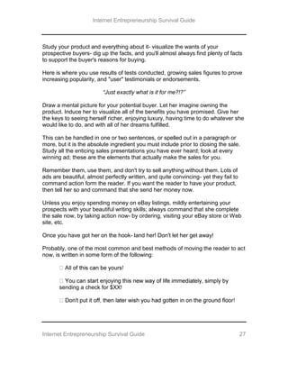 Internet Entrepreneurship Survival Guide
Internet Entrepreneurship Survival Guide 27
Study your product and everything about it- visualize the wants of your
prospective buyers- dig up the facts, and you'll almost always find plenty of facts
to support the buyer's reasons for buying.
Here is where you use results of tests conducted, growing sales figures to prove
increasing popularity, and "user" testimonials or endorsements.
“Just exactly what is it for me?!?”
Draw a mental picture for your potential buyer. Let her imagine owning the
product. Induce her to visualize all of the benefits you have promised. Give her
the keys to seeing herself richer, enjoying luxury, having time to do whatever she
would like to do, and with all of her dreams fulfilled.
This can be handled in one or two sentences, or spelled out in a paragraph or
more, but it is the absolute ingredient you must include prior to closing the sale.
Study all the enticing sales presentations you have ever heard; look at every
winning ad; these are the elements that actually make the sales for you.
Remember them, use them, and don't try to sell anything without them. Lots of
ads are beautiful, almost perfectly written, and quite convincing- yet they fail to
command action form the reader. If you want the reader to have your product,
then tell her so and command that she send her money now.
Unless you enjoy spending money on eBay listings, mildly entertaining your
prospects with your beautiful writing skills; always command that she complete
the sale now, by taking action now- by ordering, visiting your eBay store or Web
site, etc.
Once you have got her on the hook- land her! Don't let her get away!
Probably, one of the most common and best methods of moving the reader to act
now, is written in some form of the following:
sending a check for $XX!
 