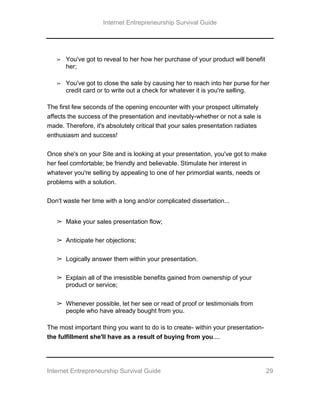Internet Entrepreneurship Survival Guide
Internet Entrepreneurship Survival Guide 29
➢ You've got to reveal to her how her purchase of your product will benefit
her;
➢ You've got to close the sale by causing her to reach into her purse for her
credit card or to write out a check for whatever it is you're selling.
The first few seconds of the opening encounter with your prospect ultimately
affects the success of the presentation and inevitably-whether or not a sale is
made. Therefore, it's absolutely critical that your sales presentation radiates
enthusiasm and success!
Once she's on your Site and is looking at your presentation, you've got to make
her feel comfortable; be friendly and believable. Stimulate her interest in
whatever you're selling by appealing to one of her primordial wants, needs or
problems with a solution.
Don't waste her time with a long and/or complicated dissertation...
➢ Make your sales presentation flow;
➢ Anticipate her objections;
➢ Logically answer them within your presentation.
➢ Explain all of the irresistible benefits gained from ownership of your
product or service;
➢ Whenever possible, let her see or read of proof or testimonials from
people who have already bought from you.
The most important thing you want to do is to create- within your presentation-
the fulfillment she'll have as a result of buying from you....
 