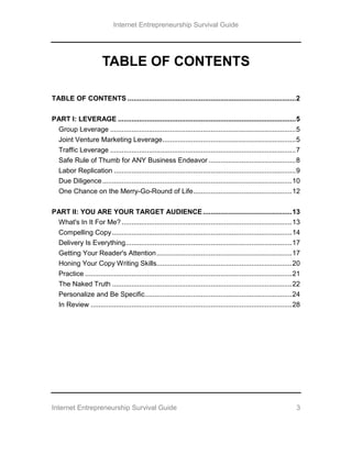 Internet Entrepreneurship Survival Guide
Internet Entrepreneurship Survival Guide 3
TABLE OF CONTENTS
TABLE OF CONTENTS .......................................................................................2
PART I: LEVERAGE ............................................................................................5
Group Leverage ................................................................................................5
Joint Venture Marketing Leverage.....................................................................5
Traffic Leverage ................................................................................................7
Safe Rule of Thumb for ANY Business Endeavor .............................................8
Labor Replication ..............................................................................................9
Due Diligence..................................................................................................10
One Chance on the Merry-Go-Round of Life...................................................12
PART II: YOU ARE YOUR TARGET AUDIENCE..............................................13
What's In It For Me? ........................................................................................13
Compelling Copy.............................................................................................14
Delivery Is Everything......................................................................................17
Getting Your Reader's Attention......................................................................17
Honing Your Copy Writing Skills......................................................................20
Practice ...........................................................................................................21
The Naked Truth .............................................................................................22
Personalize and Be Specific............................................................................24
In Review ........................................................................................................28
 