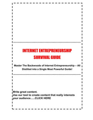 Internet Entrepreneurship Survival Guide
Internet Entrepreneurship Survival Guide 4
INTERNET ENTREPRENEURSHIP
SURVIVAL GUIDE
Master The Backwoods of Internet Entrepreneurship – All
Distilled into a Single Most Powerful Guide!
Write great content.
Use our tool to create content that really interests
your audience......CLICK HERE
 