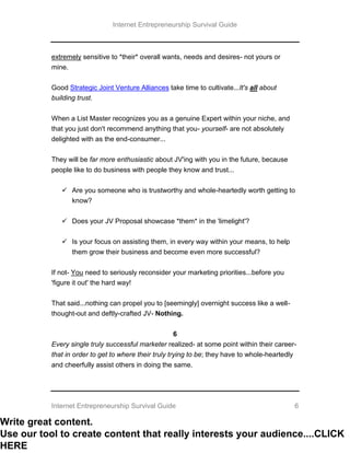 Internet Entrepreneurship Survival Guide
Internet Entrepreneurship Survival Guide 6
extremely sensitive to *their* overall wants, needs and desires- not yours or
mine.
Good Strategic Joint Venture Alliances take time to cultivate...It's all about
building trust.
When a List Master recognizes you as a genuine Expert within your niche, and
that you just don't recommend anything that you- yourself- are not absolutely
delighted with as the end-consumer...
They will be far more enthusiastic about JV'ing with you in the future, because
people like to do business with people they know and trust...
 Are you someone who is trustworthy and whole-heartedly worth getting to
know?
 Does your JV Proposal showcase *them* in the 'limelight'?
 Is your focus on assisting them, in every way within your means, to help
them grow their business and become even more successful?
If not- You need to seriously reconsider your marketing priorities...before you
'figure it out' the hard way!
That said...nothing can propel you to [seemingly] overnight success like a well-
thought-out and deftly-crafted JV- Nothing.
6
Every single truly successful marketer realized- at some point within their career-
that in order to get to where their truly trying to be; they have to whole-heartedly
and cheerfully assist others in doing the same.
Write great content.
Use our tool to create content that really interests your audience....CLICK
HERE
 