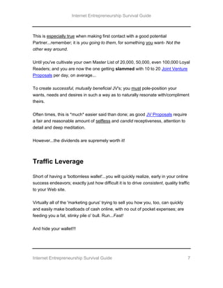 Internet Entrepreneurship Survival Guide
Internet Entrepreneurship Survival Guide 7
This is especially true when making first contact with a good potential
Partner...remember; it is you going to them, for something you want- Not the
other way around.
Until you've cultivate your own Master List of 20,000, 50,000, even 100,000 Loyal
Readers; and you are now the one getting slammed with 10 to 20 Joint Venture
Proposals per day, on average...
To create successful, mutually beneficial JV's; you must pole-position your
wants, needs and desires in such a way as to naturally resonate with/compliment
theirs.
Often times, this is *much* easier said than done; as good JV Proposals require
a fair and reasonable amount of selfless and candid receptiveness, attention to
detail and deep meditation.
However...the dividends are supremely worth it!
Traffic Leverage
Short of having a 'bottomless wallet'...you will quickly realize, early in your online
success endeavors; exactly just how difficult it is to drive consistent, quality traffic
to your Web site.
Virtually all of the 'marketing gurus' trying to sell you how you, too, can quickly
and easily make boatloads of cash online, with no out of pocket expenses; are
feeding you a fat, stinky pile o' bull. Run...Fast!
And hide your wallet!!!
 