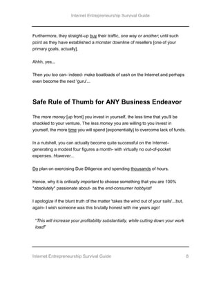 Internet Entrepreneurship Survival Guide
Internet Entrepreneurship Survival Guide 8
Furthermore, they straight-up buy their traffic, one way or another; until such
point as they have established a monster downline of resellers [one of your
primary goals, actually].
Ahhh, yes...
Then you too can- indeed- make boatloads of cash on the Internet and perhaps
even become the next 'guru'...
Safe Rule of Thumb for ANY Business Endeavor
The more money [up front] you invest in yourself, the less time that you'll be
shackled to your venture. The less money you are willing to you invest in
yourself, the more time you will spend [exponentially] to overcome lack of funds.
In a nutshell, you can actually become quite successful on the Internet-
generating a modest four figures a month- with virtually no out-of-pocket
expenses. However...
Do plan on exercising Due Diligence and spending thousands of hours.
Hence, why it is critically important to choose something that you are 100%
*absolutely* passionate about- as the end-consumer hobbyist!
I apologize if the blunt truth of the matter 'takes the wind out of your sails'...but,
again- I wish someone was this brutally honest with me years ago!
“This will increase your profitability substantially, while cutting down your work
load!”
 
