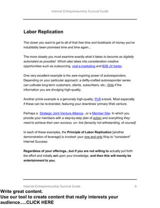 Internet Entrepreneurship Survival Guide
Internet Entrepreneurship Survival Guide 9
Labor Replication
The closer you want to get to all of that free time and boatloads of money you've
indubitably been promised time and time again...
The more closely you must examine exactly what it takes to become as digitally
automated as possible! Which also takes into consideration creative
opportunities such as outsourcing, viral e-marketing and B2B JV barter.
One very excellent example is the awe-inspiring power of autoresponders.
Depending on your particular approach; a deftly-crafted autoresponder series
can cultivate long-term customers, clients, subscribers, etc...Only if the
information you are divulging high-quality.
Another prime example is a genuinely high-quality, PLR e-book. Most especially
if these can be re-branded, featuring your downlines' primary Web venture.
Perhaps a Strategic Joint Venture Alliance...or a Member Site- In which you
provide your members with a step-by-step plan of action and everything they
need to achieve their own success, on- line [tenacity not withstanding, of course]!
In each of these examples, the Principle of Labor Replication [another
demonstration of leverage] is invoked- your one and only Way to *consistent*
Internet Success-
Regardless of your offerings...but if you are not willing to actually put forth
the effort and initially act upon your knowledge, and then this will merely be
entertainment to you.
Write great content.
Use our tool to create content that really interests your
audience.....CLICK HERE
 