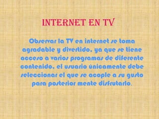 INTERNET EN TV
   Observar la TV en internet se toma
 agradable y divertido, ya que se tiene
acceso a varios programas de diferente
contenido, el usuario únicamente debe
seleccionar el que se acople a su gusto
    para posterior mente disfrutarlo.
 