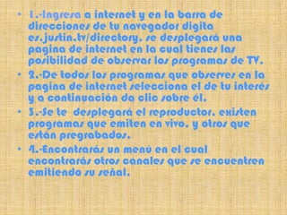 • 1.-Ingresa a internet y en la barra de
  direcciones de tu navegador digita
  es.justin.tv/directory, se desplegará una
  pagina de internet en la cual tienes las
  posibilidad de observar los programas de TV.
• 2.-De todos los programas que observes en la
  pagina de internet selecciona el de tu interés
  y a continuación da clic sobre él.
• 3.-Se te desplegará el reproductor, existen
  programas que emiten en vivo, y otros que
  están pregrabados.
• 4.-Encontrarás un menú en el cual
  encontrarás otros canales que se encuentren
  emitiendo su señal.
 