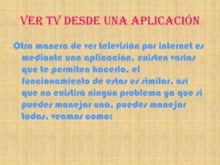 VER TV DESDE UNA APLICACIÓN
Otra manera de ver televisión por internet es
 mediante una aplicación, existen varias
 que te permiten hacerlo, el
 funcionamiento de estas es similar, así
 que no existirá ningún problema ya que si
 puedes manejar una, puedes manejar
 todas, veamos como:
 