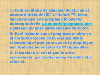 • 1.-En el escritorio de windows da clic en el
  acceso directo de JLC”s Internet TV, toma
  encuenta que este programa lo puedes
  descargar desde www.portalprogramas.com
  siguiendo los paso anteriormente descritos.
• 2.-En el instante que el programa se abre en
  el costado derecho de la ventana debes
  seleccionar el país para que se te despliegue
  un listado de los canales de TV disponibles.
• 3.-Selecciona el canal que tu creas
  conveniente, y a continuación da doble clic
  sobre él.
 