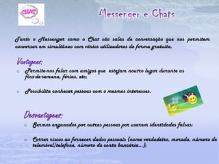 Espaço de lazer e de diversão.Desvantagens:Conversar com pessoas desconhecidas pela internet, dando a essas pessoas dados pessoais (nome, número de telemóvel, fotos…); 