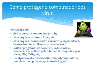 Como proteger o computador dos
            vírus

Ter cuidado ao:
  abrir arquivos anexados aos e-mails;
   abrir arquivos do Word, Excel, etc;
   abrir arquivos armazenados em outros computadores,
  através do compartilhamento de recursos; ´
   instalar programas de procedência duvidosa ou
  desconhecida, obtidos pela Internet, de disquetes, pen
  drives, CDs, DVDs, etc;
   ter alguma mídia removível (infectada) conectada ou
  inserida no computador, quando ele é ligado.
 