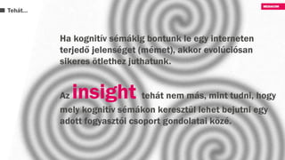 Tehát…
Ha kognitív sémákig bontunk le egy interneten
terjedő jelenséget (mémet), akkor evolúciósan
sikeres ötlethez juthatunk.
Az insight tehát nem más, mint tudni, hogy
mely kognitív sémákon keresztül lehet bejutni egy
adott fogyasztói csoport gondolatai közé.
 