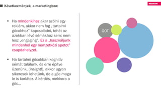 Következmények a marketingben:
GOT.
 Ha mindenkihez akar szólni egy
reklám, akkor nem fog „tartalmi
gócokhoz” kapcsolódni, tehát az
azokban lévő sémákhoz sem: nem
lesz „engaging”. Ez a „használjunk
mindenhol egy nemzetközi spotot”
csapdahelyzet.
 Ha tartalmi gócokban kognitív
sémát találunk, és erre építve
üzenünk, (insight!), akkor ugyan
sikeresek lehetünk, de a góc maga
le is korlátoz. A kérdés, mekkora a
góc…
 