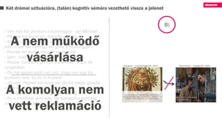 Két drámai szituációra, (talán) kognitív sémára vezethető vissza a jelenet
B)
- Van egy kis gondom a kuplunggal - így Michael.
- Remek kis kocsi ez - mondta az ürge.
- Ahogy mondja, remek kis kocsi, nincs is ennél
jobb, csak hát van egy kis gond a kuplunggal.
- Remek kis kocsi, nincs is ennél jobb.
- Igen, csak van egy kis gond vele.
- Nézze, ha bármi gondja volna vele, hozza be
nyugodtan.
- De hát éppen erről van szó, hogy van egy kis
gondom vele, és be is hoztam.
- Jól van. Remek kis kocsi ez, de ha mégis gondja
volna vele, hozza be.
- Hát éppen ez az. Beragad a kuplung.
- Az a minőségi autó jele. Ha beragad a kuplung,
az csak annyit jelent, hogy jó minőségű…
A nem működő
vásárlása
A komolyan nem
vett reklamáció
 