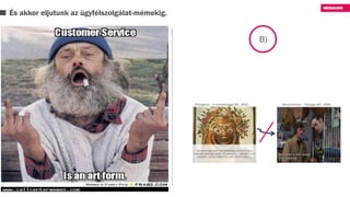 És akkor eljutunk az ügyfélszolgálat-mémekig.
B)
- Van egy kis gondom a kuplunggal - így Michael.
- Remek kis kocsi ez - mondta az ürge.
- Ahogy mondja, remek kis kocsi, nincs is ennél
jobb, csak hát van egy kis gond a kuplunggal.
- Remek kis kocsi, nincs is ennél jobb.
- Igen, csak van egy kis gond vele.
- Nézze, ha bármi gondja volna vele, hozza be
nyugodtan.
- De hát éppen erről van szó, hogy van egy kis
gondom vele, és be is hoztam.
- Jól van. Remek kis kocsi ez, de ha mégis gondja
volna vele, hozza be.
- Hát éppen ez az. Beragad a kuplung.
- Az a minőségi autó jele. Ha beragad a kuplung,
az csak annyit jelent, hogy jó minőségű…
A nem működő
vásárlása
A komolyan nem
vett reklamáció
 