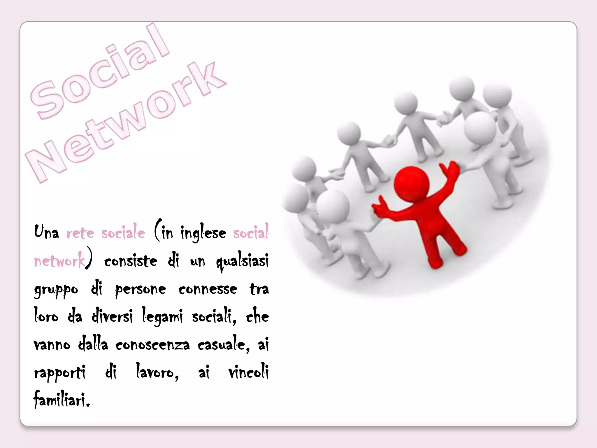 Social NetworkUna rete sociale (in inglese social network) consiste di un qualsiasi gruppo di persone connesse tra loro da diversi legami sociali, che vanno dalla conoscenza casuale, ai rapporti di lavoro, ai vincoli familiari.