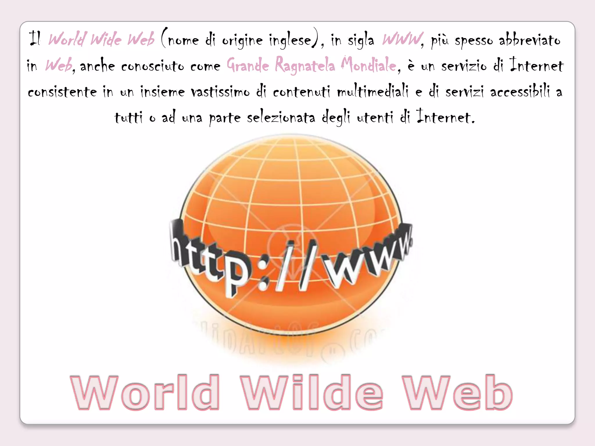 Il World Wide Web(nome di origine inglese), in sigla WWW, più spesso abbreviato in Web,anche conosciuto come Grande Ragnatela Mondiale, è un servizio di Internet consistente in un insieme vastissimo di contenuti multimedialie di servizi accessibili a tutti o ad una parte selezionata degli utenti di Internet.World Wilde Web