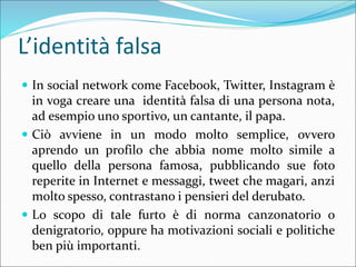 L’identità falsa
 In social network come Facebook, Twitter, Instagram è
in voga creare una identità falsa di una persona ...