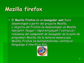 Mozilla firefox El  Mozilla Firefox  és un  navegador web  lliure desenvolupat a partir del projecte Mozilla. L'objectiu del Firefox és desenvolupar un Mozilla més petit, lleuger i ràpid mitjançant l'extracció i redisseny del component de navegador de la suite de programari Mozilla. De la mateixa manera que Mozilla, Firefox és multiplataforma i utilitza el llenguatge d'interfície XUL.  