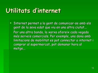 Utilitats d’internet Internet permet a la gent de comunicar-se amb els gent de la seva edat que viu en una altra ciutat...  Per una altra banda, la xarxa ofereix cada vegada més serveis comercials. Per exemple, una dona amb limitacions de mobilitat es pot connectar a internet i comprar al supermercat, pot demanar hora al metge... 
