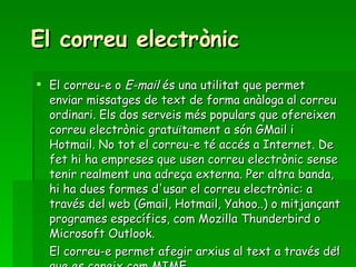 El correu electrònic El correu-e o  E-mail  és una utilitat que permet enviar missatges de text de forma anàloga al correu ordinari. Els dos serveis més populars que ofereixen correu electrònic gratuïtament a són GMail i Hotmail. No tot el correu-e té accés a Internet. De fet hi ha empreses que usen correu electrònic sense tenir realment una adreça externa. Per altra banda, hi ha dues formes d'usar el correu electrònic: a través del web (Gmail, Hotmail, Yahoo..) o mitjançant programes específics, com Mozilla Thunderbird o Microsoft Outlook. El correu-e permet afegir arxius al text a través del que es coneix com MIME. 