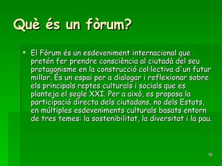 Què és un fòrum? El Fòrum és un esdeveniment internacional que pretén fer prendre consciència al ciutadà del seu protagonisme en la construcció col·lectiva d'un futur millor. És un espai per a dialogar i reflexionar sobre els principals reptes culturals i socials que es planteja el segle XXI. Per a això, es proposa la participació directa dels ciutadans, no dels Estats, en múltiples esdeveniments culturals basats entorn de tres temes: la sostenibilitat, la diversitat i la pau.  