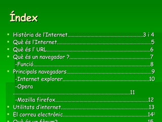 Índex Història de l’Internet........................................................3 i 4 Què és l’Internet......................................................................5 Què és l’ URL.............................................................................6 Què és un navegador ?............................................................7 -Funció.......................................................................................8 Principals navegadors...............................................................9 -Internet explorer................................................................10 -Opera.......................................................................................11 -Mozilla firefox.....................................................................12 Utilitats d’internet.................................................................13 El correu electrònic...............................................................14 Què és un fòrum?...................................................................15 