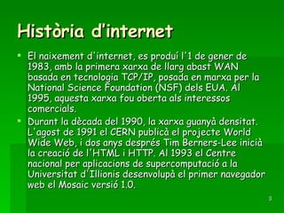 Història d’internet El naixement d'internet, es produí l'1 de gener de 1983, amb la primera xarxa de llarg abast WAN basada en tecnologia TCP/IP, posada en marxa per la National Science Foundation (NSF) dels EUA. Al 1995, aquesta xarxa fou oberta als interessos comercials. Durant la dècada del 1990, la xarxa guanyà densitat. L'agost de 1991 el CERN publicà el projecte World Wide Web, i dos anys després Tim Berners-Lee inicià la creació de l'HTML i HTTP. Al 1993 el Centre nacional per aplicacions de supercomputació a la Universitat d'Illionis desenvolupà el primer navegador web el Mosaic versió 1.0. 