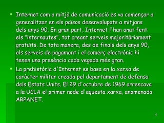 Internet com a mitjà de comunicació es va començar a generalitzar en els països desenvolupats a mitjans dels anys 90. En gran part, Internet l'han anat fent els "internautes", tot creant serveis majoritàriament gratuïts. De tota manera, des de finals dels anys 90, els serveis de pagament i el comerç electrònic hi tenen una presència cada vegada més gran. La prehistòria d'Internet es basa en la xarxa de caràcter militar creada pel departament de defensa dels Estats Units. El 29 d'octubre de 1969 arrencava a la UCLA el primer node d'aquesta xarxa, anomenada ARPANET. 