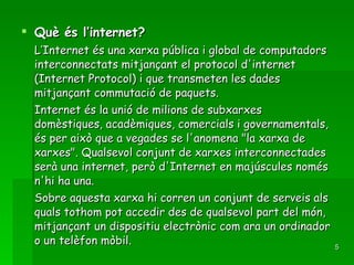 Què és l’internet? L’Internet és una xarxa pública i global de computadors interconnectats mitjançant el protocol d'internet (Internet Protocol) i que transmeten les dades mitjançant commutació de paquets. Internet és la unió de milions de subxarxes domèstiques, acadèmiques, comercials i governamentals, és per això que a vegades se l'anomena "la xarxa de xarxes". Qualsevol conjunt de xarxes interconnectades serà una internet, però d'Internet en majúscules només n'hi ha una. Sobre aquesta xarxa hi corren un conjunt de serveis als quals tothom pot accedir des de qualsevol part del món, mitjançant un dispositiu electrònic com ara un ordinador o un telèfon mòbil. 