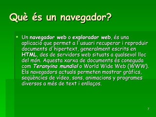 Què és un navegador? Un  navegador web  o  explorador web , és una aplicació que permet a l'usuari recuperar i reproduir documents d'hipertext, generalment escrits en  HTML , des de servidors web situats a qualsevol lloc del món. Aquesta xarxa de documents és coneguda com  Teranyina mundial  o World Wide Web (WWW). Els navegadors actuals permeten mostrar gràfics, seqüències de vídeo, sons, animacions y programes diversos a més de text i enllaços. 
