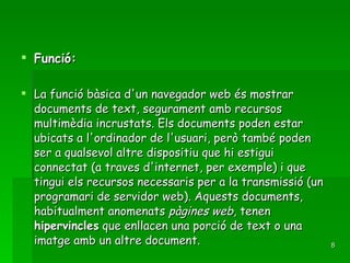 Funció: La funció bàsica d'un navegador web és mostrar documents de text, segurament amb recursos multimèdia incrustats. Els documents poden estar ubicats a l'ordinador de l'usuari, però també poden ser a qualsevol altre dispositiu que hi estigui connectat (a traves d'internet, per exemple) i que tingui els recursos necessaris per a la transmissió (un programari de servidor web). Aquests documents, habitualment anomenats  pàgines web , tenen  hipervincles  que enllacen una porció de text o una imatge amb un altre document. 