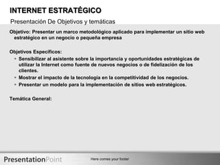 INTERNET ESTRATÉGICOPresentación De Objetivos y temáticasObjetivo: Presentar un marco metodológico aplicado para implementar un sitio web estratégico en un negocio o pequeña empresa Objetivos Específicos: Sensibilizar al asistente sobre la importancia y oportunidades estratégicas de utilizar la Internet como fuente de nuevos negocios o de fidelización de los clientes.