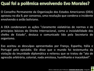 O Conselho Permanente da Organização dos Estados Americanos (OEA)
aprovou no dia 9, por consenso, uma resolução que condena o incidente
envolvendo o avião boliviano.

A OEA condenaram as ações "claramente violatórias de normas e de
princípios básicos do Direito Internacional, como a inviolabilidade dos
chefes de Estado", destaca o comunicado lido pela Secretaria do
organismo.
Evo aceitou as desculpas apresentadas por França, Espanha, Itália e
Portugal pelo episódio. Ele disse que o mundo foi testemunha da
violação da imunidade diplomática e reiterou que se tratou de "ato de
agressão arbitrária, colonial, nada amistosa, humilhante e inaceitável".

Oficina elaborada pela Professora FERNANDA BRUM LOPES - Geografia

 