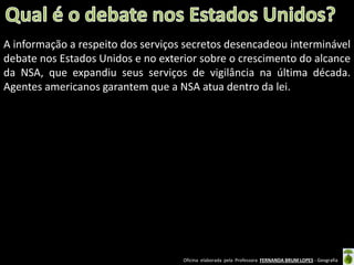 A informação a respeito dos serviços secretos desencadeou interminável
debate nos Estados Unidos e no exterior sobre o crescimento do alcance
da NSA, que expandiu seus serviços de vigilância na última década.
Agentes americanos garantem que a NSA atua dentro da lei.

Oficina elaborada pela Professora FERNANDA BRUM LOPES - Geografia

 