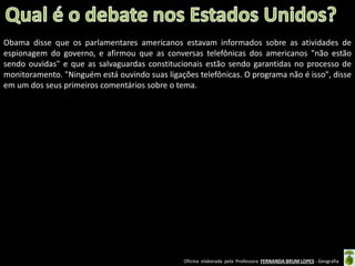 Obama disse que os parlamentares americanos estavam informados sobre as atividades de
espionagem do governo, e afirmou que as conversas telefônicas dos americanos "não estão
sendo ouvidas" e que as salvaguardas constitucionais estão sendo garantidas no processo de
monitoramento. "Ninguém está ouvindo suas ligações telefônicas. O programa não é isso", disse
em um dos seus primeiros comentários sobre o tema.

Oficina elaborada pela Professora FERNANDA BRUM LOPES - Geografia

 