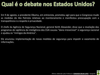 Em 9 de agosto, o presidente Obama, em entrevista, prometeu agir para que o Congresso mude
as medidas do Ato Patriota relativas ao monitoramento e manifestou preocupação com a
transparência e o respeito à privacidade.
O chefe da Agência de Segurança Nacional, general Keith Alexander, disse que a revelação dos
programas de vigilância da inteligência dos EUA causou "dano irreversível" à segurança nacional
e ajudou os "inimigos da América".
Ele anunciou implementação de novas medidas de segurança para impedir o vazamento de
informações.

Oficina elaborada pela Professora FERNANDA BRUM LOPES - Geografia

 