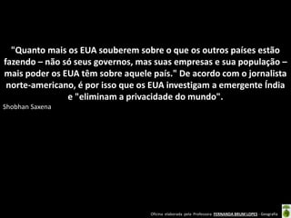 "Quanto mais os EUA souberem sobre o que os outros países estão
fazendo – não só seus governos, mas suas empresas e sua população –
mais poder os EUA têm sobre aquele país." De acordo com o jornalista
norte-americano, é por isso que os EUA investigam a emergente Índia
e "eliminam a privacidade do mundo".
Shobhan Saxena

Oficina elaborada pela Professora FERNANDA BRUM LOPES - Geografia

 
