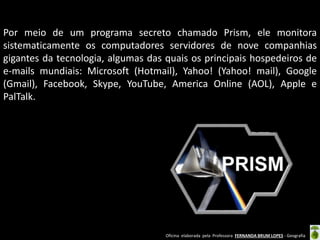 Por meio de um programa secreto chamado Prism, ele monitora
sistematicamente os computadores servidores de nove companhias
gigantes da tecnologia, algumas das quais os principais hospedeiros de
e-mails mundiais: Microsoft (Hotmail), Yahoo! (Yahoo! mail), Google
(Gmail), Facebook, Skype, YouTube, America Online (AOL), Apple e
PalTalk.

Oficina elaborada pela Professora FERNANDA BRUM LOPES - Geografia

 