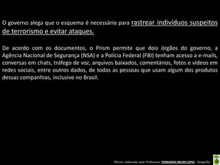 O governo alega que o esquema é necessário para rastrear indivíduos suspeitos

de terrorismo e evitar ataques.
De acordo com os documentos, o Prism permite que dois órgãos do governo, a
Agência Nacional de Segurança (NSA) e a Polícia Federal (FBI) tenham acesso a e-mails,
conversas em chats, tráfego de voz, arquivos baixados, comentários, fotos e vídeos em
redes sociais, entre outros dados, de todas as pessoas que usam algum dos produtos
dessas companhias, inclusive no Brasil.

Oficina elaborada pela Professora FERNANDA BRUM LOPES - Geografia

 
