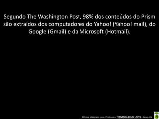 Segundo The Washington Post, 98% dos conteúdos do Prism
são extraídos dos computadores do Yahoo! (Yahoo! mail), do
Google (Gmail) e da Microsoft (Hotmail).

Oficina elaborada pela Professora FERNANDA BRUM LOPES - Geografia

 