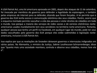 A USA Patriot Act, uma lei americana aprovada em 2001, depois dos ataques de 11 de setembro,
foi invocada por membros do governo para defender a legalidade da espionagem, e também
pelas empresas de internet para se defender, dizendo que foram forçadas. A lei permite que o
governo dos EUA tenha acesso à comunicação eletrônica dos seus cidadãos. Porém, ocorre que
o esquema montado permite vasculhar a vida das pessoas e violar direitos de cidadãos em todo
o mundo. Isso porque a maioria dos serviços de redes sociais e de correios eletrônicos norteamericanos usados mundialmente tem seus servidores no território norte-americano. Portanto,
qualquer pessoa que tenha um perfil no Facebook, em qualquer lugar do mundo, pode ter seus
dados vasculhados pelo governo dos EUA porque eles estão submetidos à legislação norteamericana, inclusive à USA Patriot Act.
Isso explica por que as revelações de Snowden deixaram governos e internautas indignados em
vários países. Na Alemanha, a ministra da Justiça, Sabine Leutheusser-Schnarrenberger, disse
que “quanto mais uma sociedade monitora, controla e observa seus cidadãos, menos livre ela
é”.

Oficina elaborada pela Professora FERNANDA BRUM LOPES - Geografia

 
