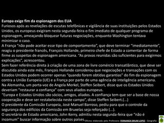 Europa exige fim da espionagem dos EUA
Furiosos após as revelações de escutas telefônicas e vigilância de suas instituições pelos Estados
Unidos, os europeus exigiram nesta segunda-feira o fim imediato de qualquer programa de
espionagem, ameaçando bloquear futuras negociações, enquanto Washington tentava
minimizar o caso.
A França “não pode aceitar esse tipo de comportamento”, que deve terminar “imediatamente”,
reagiu o presidente francês, François Hollande, primeiro chefe de Estado a comentar de forma
firme as suspeitas de espionagem americana. “As provas reunidas são suficientes para exigirmos
explicações”, acrescentou.
Sem fazer referência direta à criação de uma zona de livre comércio transatlântico, que deve ser
discutida ainda este mês, François Hollande considerou que negociações e transações com os
Estados Unidos podem ocorrer apenas “quando forem obtidas garantias” do fim da espionagem
contra a União Europeia (UE) e a França por parte de uma agência de inteligência americana.
Na Alemanha, um porta-voz de Angela Merkel, Steffen Seibert, disse que os Estados Unidos
deveriam “restaurar a confiança” com seus aliados europeus.
“Europa e Estados Unidos são sócios, amigos, aliados. A confiança tem que ser a base de nossa
cooperação e deve ser restabelecida neste campo”, disse Steffen Seibert.(...)
O presidente da Comissão Europeia, José Manuel Barroso, pediu para que o controle da
segurança dos edifícios da Comissão em Bruxelas seja reforçado (...).
O secretário de Estado americano, John Kerry, admitiu nesta segunda-feira que “não é
incomum” buscar informação sobre outros países.Oficina elaborada pela Professora FERNANDA BRUM LOPES - Geografia

 