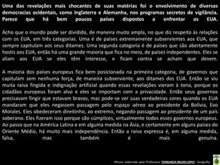 Uma das revelações mais chocantes de suas matérias foi o envolvimento de diversas
democracias ocidentais, como Inglaterra e Alemanha, nos programas secretos de vigilância.
Parece
que
há
bem
poucos
países
dispostos
a
enfrentar
os
EUA.
Acho que o mundo pode ser dividido, de maneira muito ampla, no que diz respeito às relações
com os EUA, em três categorias. Uma é de países extremamente subservientes aos EUA, que
sempre capitulam aos seus ditames. Uma segunda categoria é de países que são abertamente
hostis aos EUA, então há uma grande maioria que fica no meio, de países independentes. Eles se
aliam aos EUA se eles têm interesse, e ficam contra se acham que devem.
A maioria dos países europeus fica bem posicionada na primeira categoria, de governos que
capitulam sem nenhuma força, de maneira subserviente, aos ditames dos EUA. Então se viu
muita raiva fingida e indignação artificial quando essas revelações vieram à tona, porque os
cidadãos europeus foram alvo e eles se importam com a privacidade. Então seus governos
precisavam fingir que estavam bravos, mas pode-se ver suas verdadeiras cores quando os EUA
mandaram que eles negassem passagem pelo espaço aéreo ao presidente da Bolívia, Evo
Morales. Eles obedeceram direitinho, ao extremo, negando passagem ao presidente de um país
soberano. Eles fizeram isso porque são cúmplices, virtualmente todos esses governos europeus.
Ao passo que na América Latina e em alguma medida na Ásia, e certamente em alguns países do
Oriente Médio, há muito mais independência. Então a raiva expressa é, em alguma medida,
falsa,
mas
também
é
mais
genuína.

Oficina elaborada pela Professora FERNANDA BRUM LOPES - Geografia

 