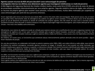 Agentes usavam recursos da NSA até para descobrir casos extraconjugais de parceiros
Investigações internas nos últimos anos detectaram agentes que investigavam telefonemas e e-mails de parceiros
A NSA (Agencia de Segurança Nacional dos Estados Unidos) revelou nesta sexta-feira (27/09) uma série de casos de abusos
de privacidade cometidos intencionalmente por seus próprios agentes. Segundo relatório interno do órgão, eles utilizaram
os recursos da própria agência para resolver casos pessoais, inclusive amorosos, muitos deles motivados por suspeitas de
casos extraconjugais por parte de seus parceiros amorosos.
Foram registrados pelo menos uma dúzia de casos desde 2003, e outros três ainda estão sob investigação. Pode parecer pouco, mas se tratam
de apurações feitas internamente antes da abrangência dos poderes da agência serem revelados. A maioria desses casos só foi descoberta
graças ao uso de detectores de mentiras ou através de confissões dos próprios agentes. Eles não tratam de casos como o ocorrido contra a
presidente do Brasil, Dilma Rousseff. O relatório tampouco inclui alguma espionagem ilegal contra estrangeiros pela simples detecção de rastros
virtuais – mas inclui a de cidadãos norte-americanos.

Oficialmente, esse sistema de vigilância só pode ser utilizado para espionar pessoas com a justificativa de risco para a segurança nacional. Essa
abrangência de vigilância veio à tona após vazamento realizado pelo ex-agente Edward Snowden, atualmente asilado na Rússia. Um dos
documentos revelados por Snowden revela que a agência espionou Dilma e dados da Petrobras, o que causou uma crise diplomática entre Brasil
e Estados Unidos.
No relatório, em muitos casos, os funcionários que cometeram abusos intencionalmente pediram demissão antes de serem punidos – alguns
foram rebaixados de posição.
Em uma das ocorrências, um colaborador civil locado no exterior espionou entre 1998 a 2003, sem ordem oficial ou razão válida, nove números
de telefone de mulheres estrangeiras, escutando algumas conversas na íntegra. A situação veio à tona quando sua então namorada, que
também trabalha para o governo, começou a suspeitar, e o denunciou à direção. Este mesmo funcionário identificado pelo órgão interno da NSA
também coletou, acidentalmente, dados de residentes americanos em duas ocasiões, ação que requer um mandado judicial. Ele acabou
suspenso e se demitiu antes que sua punição fosse decidida.
Em 2004, uma funcionária reconheceu que usou a agência para comprovar a origem de um número telefônico estrangeiro que ela encontrou no
celular de seu marido, receosa de que tivesse um caso extraconjugal. Como consequência, algumas conversas daquele número foram gravadas.
Como ela admitiu o erro, não foi punida.
Outro agente realizou uma vigilância que durou cerca de um mês nos números de telefone de sua noiva estrangeira. Com o mesmo argumento,
outra funcionária controlava o número de seu noivo e seus contatos.

Oficina elaborada pela Professora FERNANDA BRUM LOPES - Geografia

 